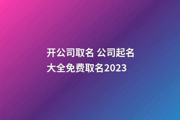 开公司取名 公司起名大全免费取名2023